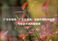 广交会现场：广交会现场：中国外贸的风向标与全球市场的晴雨表