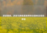逆战猎场，改装与换枪道具带来全新射击竞技体验
