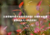 王者荣耀开局卡加载条急跺脚？全解析加载速度教你快人一步进战场！