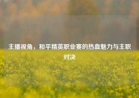 主播视角，和平精英职业赛的热血魅力与主职对决