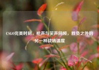 CSGO完美时刻，枪声与笑声同频，胜负之外的另一种战场温度