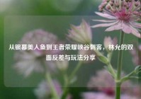 从银幕美人鱼到王者荣耀峡谷刺客，林允的双面反差与玩法分享