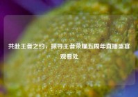 共赴王者之约，探寻王者荣耀五周年直播盛宴观看处