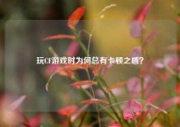 玩CF游戏时为何总有卡顿之感？