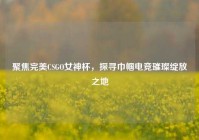 聚焦完美CSGO女神杯，探寻巾帼电竞璀璨绽放之地