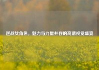 逆战女角色，魅力与力量并存的高清视觉盛宴