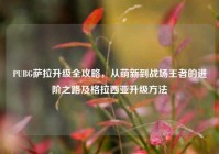 PUBG萨拉升级全攻略，从萌新到战场王者的进阶之路及格拉西亚升级方法