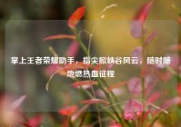 掌上王者荣耀助手，指尖掀峡谷风云，随时随地燃热血征程