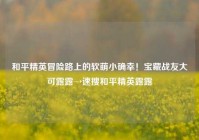 和平精英冒险路上的软萌小确幸！宝藏战友大可露露→速搜和平精英露露