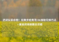 逆战玩家必看！经典步枪青龙CDK领取兑换方法+重返战场制霸全攻略