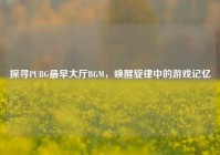 探寻PUBG最早大厅BGM，唤醒旋律中的游戏记忆