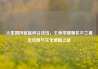 水墨国风赋能峡谷战场，王者荣耀新花木兰视觉觉醒与文化破圈之路