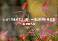 CF战斗录像查看全攻略，一键放精彩对局 精准看操作人物