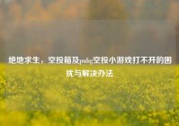 绝地求生，空投箱及pubg空投小游戏打不开的困扰与解决办法