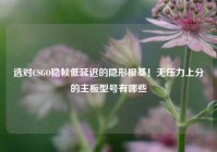 选对CSGO稳帧低延迟的隐形根基！无压力上分的主板型号有哪些