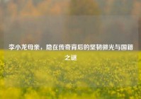 李小龙母亲，隐在传奇背后的坚韧微光与国籍之谜