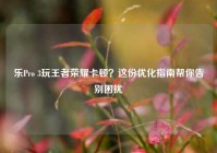 乐Pro 3玩王者荣耀卡顿？这份优化指南帮你告别困扰