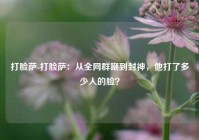 打脸萨-打脸萨：从全网群嘲到封神，他打了多少人的脸？