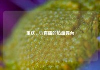 重庆，CF直播的热血舞台