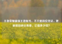 王者荣耀最强王者账号，不只是段位凭证，更是那段峡谷青春，它值多少钱？