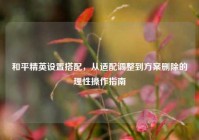 和平精英设置搭配，从适配调整到方案删除的理性操作指南