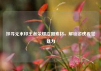 探寻无水印王者荣耀底图素材，解锁游戏视觉魅力