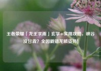 王者荣耀「龙王求雨」玄学+实用攻略，峡谷没甘霖？全因戳错龙鳞姿势！