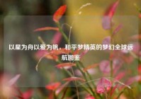 以星为舟以爱为帆，和平梦精英的梦幻全球远航图鉴