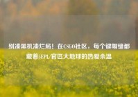 别凑黑机凑烂局！在CSGO社区，每个键帽缝都藏着5EPL/官匹大地球的热爱余温