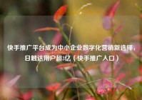 快手推广平台成为中小企业数字化营销新选择，日触达用户超3亿（快手推广入口）