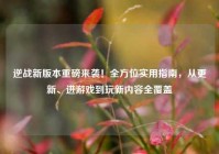 逆战新版本重磅来袭！全方位实用指南，从更新、进游戏到玩新内容全覆盖