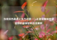 当竞技热血遇上东方诗意——王者荣耀新世冠皮肤的破圈密码及全解析