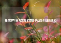 程丽莎与王者荣耀的奇妙梦幻联动玩法探究