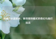 探秘CF水晶矩阵，探寻独特模式的奇幻与易打玩法