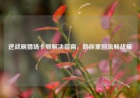 逆战刷猎场卡顿解决指南，助你重回流畅战局