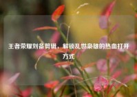 王者荣耀刘备剪辑，解锁乱世枭雄的热血打开方式