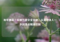 和平精英三指操作跳伞全攻略，从落地快人一步到落点精准控制