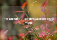 广州黄埔造船厂，珠江畔的百年造船传奇与技工学校