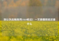 别让伪流畅拖垮CSGO枪法！一文搞懂假延迟是什么