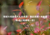 穿越火线超值大礼包来袭！限定道具+海量福利 错过真要等一年！