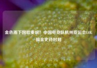 金色雨下国歌奏响！中国电竞队杭州亚运会LOL摘金史诗时刻