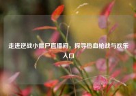 走进逆战小僵尸直播间，探寻热血枪战与欢乐入口