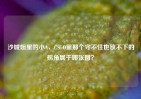 沙城烟里的小A，CSGO里那个守不住也放不下的拐角属于哪张图？