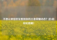 不想让微信好友看到你的王者荣耀动态？这3招轻松隐藏！