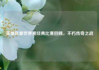 英雄联盟世界赛经典比赛回顾，不朽传奇之战