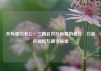 孙尚香的老公：三国名将孙尚香的老公：刘备的婚姻与政治联盟