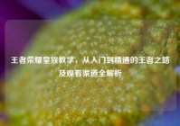 王者荣耀皇族教学，从入门到精通的王者之路及观看渠道全解析