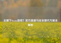 去哪下Steam游戏？官方渠道与安全替代方案全解析
