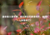 最老版王者荣耀，藏在峡谷的青春碎片，谁的DNA狠狠动了？