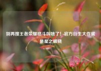 别再搜王者荣耀格斗叫啥了！官方衍生大作就是星之破晓